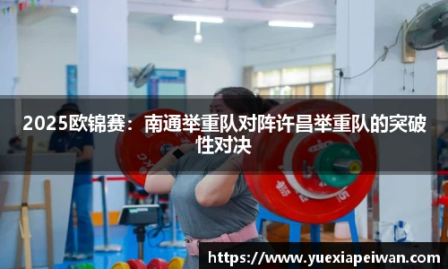 2025欧锦赛：南通举重队对阵许昌举重队的突破性对决