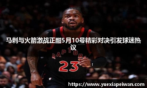 马刺与火箭激战正酣5月10号精彩对决引发球迷热议
